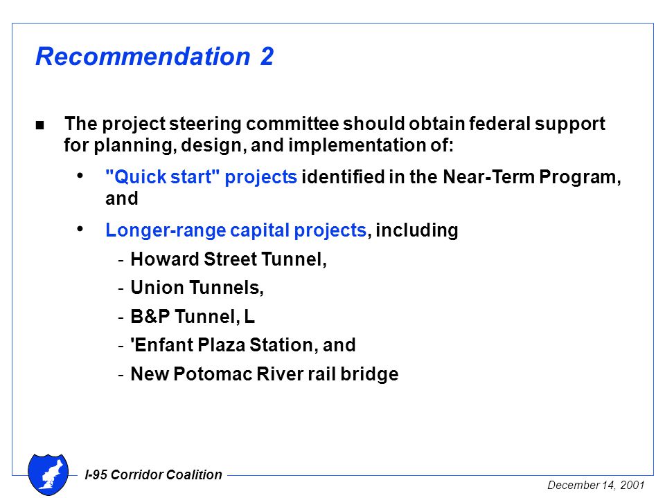 I-95 Corridor Coalition December 14, 2001 Recommendation 2 n The project steering committee should obtain federal support for planning, design, and implementation of: Quick start projects identified in the Near-Term Program, and Longer-range capital projects, including -Howard Street Tunnel, -Union Tunnels, -B&P Tunnel, L - Enfant Plaza Station, and -New Potomac River rail bridge
