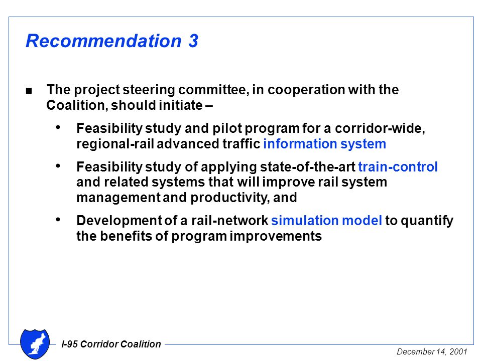 I-95 Corridor Coalition December 14, 2001 Recommendation 3 n The project steering committee, in cooperation with the Coalition, should initiate – Feasibility study and pilot program for a corridor-wide, regional-rail advanced traffic information system Feasibility study of applying state-of-the-art train-control and related systems that will improve rail system management and productivity, and Development of a rail-network simulation model to quantify the benefits of program improvements