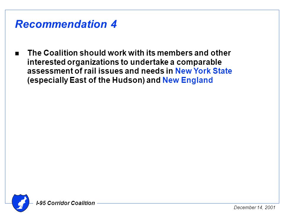 I-95 Corridor Coalition December 14, 2001 Recommendation 4 n The Coalition should work with its members and other interested organizations to undertake a comparable assessment of rail issues and needs in New York State (especially East of the Hudson) and New England