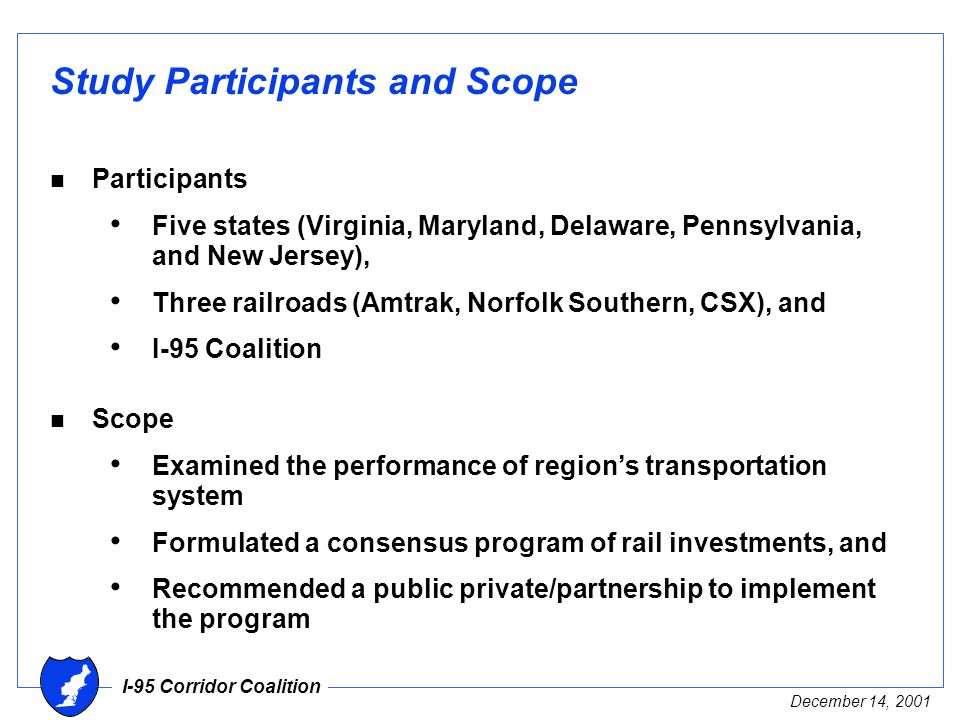 I-95 Corridor Coalition December 14, 2001 Study Participants and Scope n Participants Five states (Virginia, Maryland, Delaware, Pennsylvania, and New Jersey), Three railroads (Amtrak, Norfolk Southern, CSX), and I-95 Coalition n Scope Examined the performance of region’s transportation system Formulated a consensus program of rail investments, and Recommended a public private/partnership to implement the program