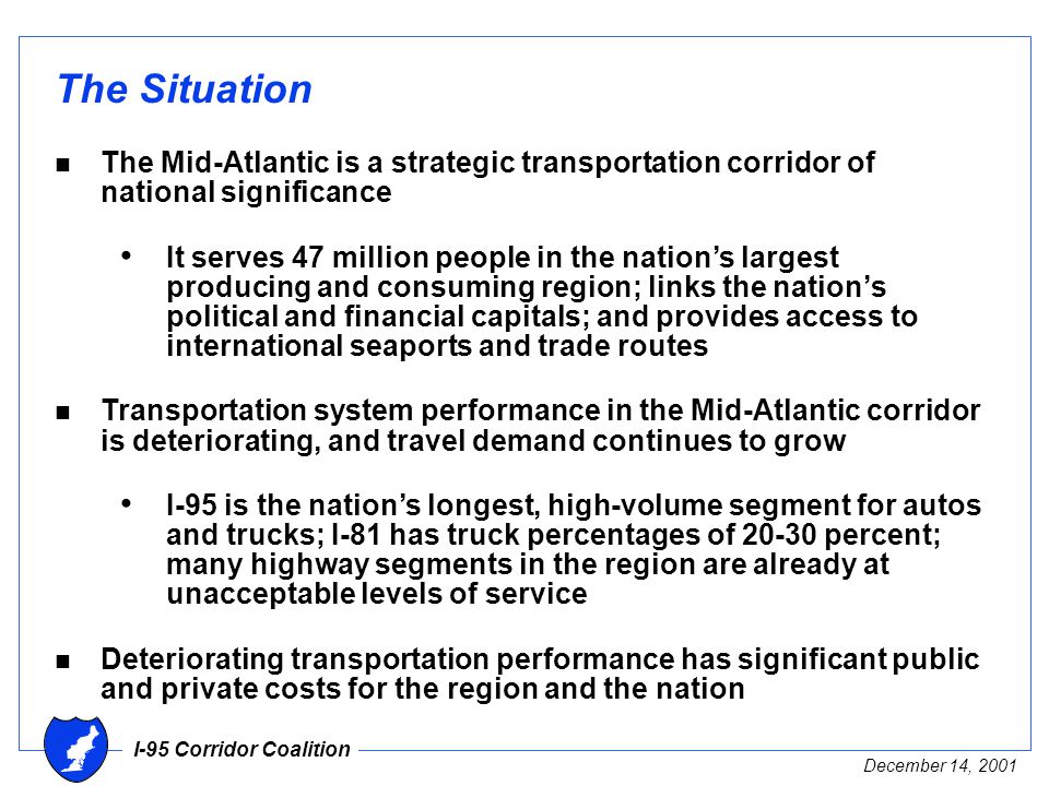 I-95 Corridor Coalition December 14, 2001 The Situation n The Mid-Atlantic is a strategic transportation corridor of national significance It serves 47 million people in the nation’s largest producing and consuming region; links the nation’s political and financial capitals; and provides access to international seaports and trade routes n Transportation system performance in the Mid-Atlantic corridor is deteriorating, and travel demand continues to grow I-95 is the nation’s longest, high-volume segment for autos and trucks; I-81 has truck percentages of percent; many highway segments in the region are already at unacceptable levels of service n Deteriorating transportation performance has significant public and private costs for the region and the nation