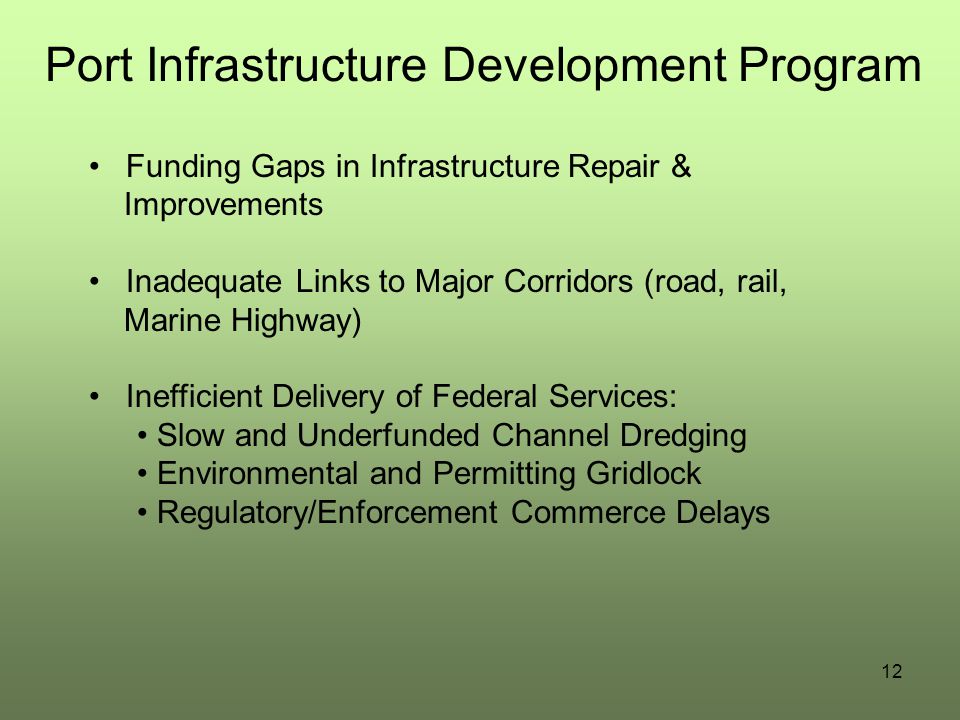 Port Infrastructure Development Program Funding Gaps in Infrastructure Repair & Improvements Inadequate Links to Major Corridors (road, rail, Marine Highway) Inefficient Delivery of Federal Services: Slow and Underfunded Channel Dredging Environmental and Permitting Gridlock Regulatory/Enforcement Commerce Delays 12