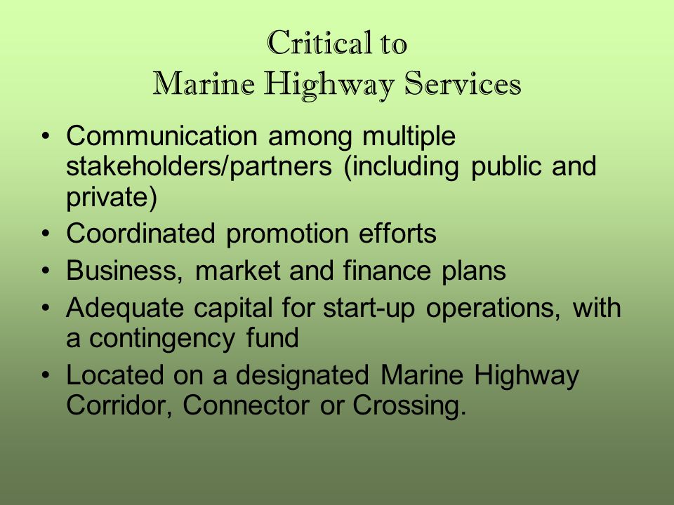Critical to Marine Highway Services Communication among multiple stakeholders/partners (including public and private) Coordinated promotion efforts Business, market and finance plans Adequate capital for start-up operations, with a contingency fund Located on a designated Marine Highway Corridor, Connector or Crossing.