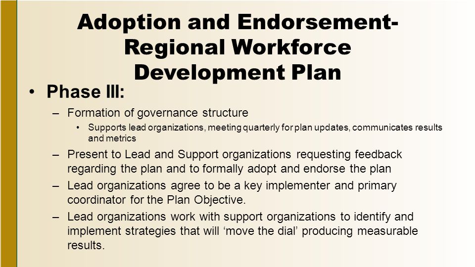 Adoption and Endorsement- Regional Workforce Development Plan Phase III: –Formation of governance structure Supports lead organizations, meeting quarterly for plan updates, communicates results and metrics –Present to Lead and Support organizations requesting feedback regarding the plan and to formally adopt and endorse the plan –Lead organizations agree to be a key implementer and primary coordinator for the Plan Objective.