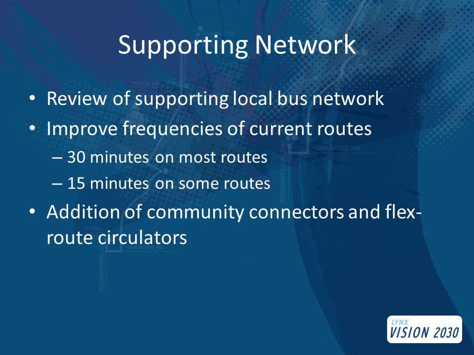 Supporting Network Review of supporting local bus network Improve frequencies of current routes – 30 minutes on most routes – 15 minutes on some routes Addition of community connectors and flex- route circulators