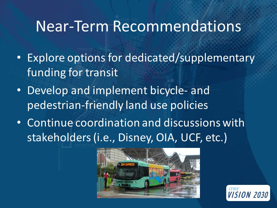 Near-Term Recommendations Explore options for dedicated/supplementary funding for transit Develop and implement bicycle- and pedestrian-friendly land use policies Continue coordination and discussions with stakeholders (i.e., Disney, OIA, UCF, etc.)