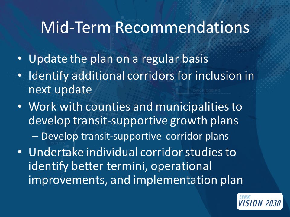 Mid-Term Recommendations Update the plan on a regular basis Identify additional corridors for inclusion in next update Work with counties and municipalities to develop transit-supportive growth plans – Develop transit-supportive corridor plans Undertake individual corridor studies to identify better termini, operational improvements, and implementation plan