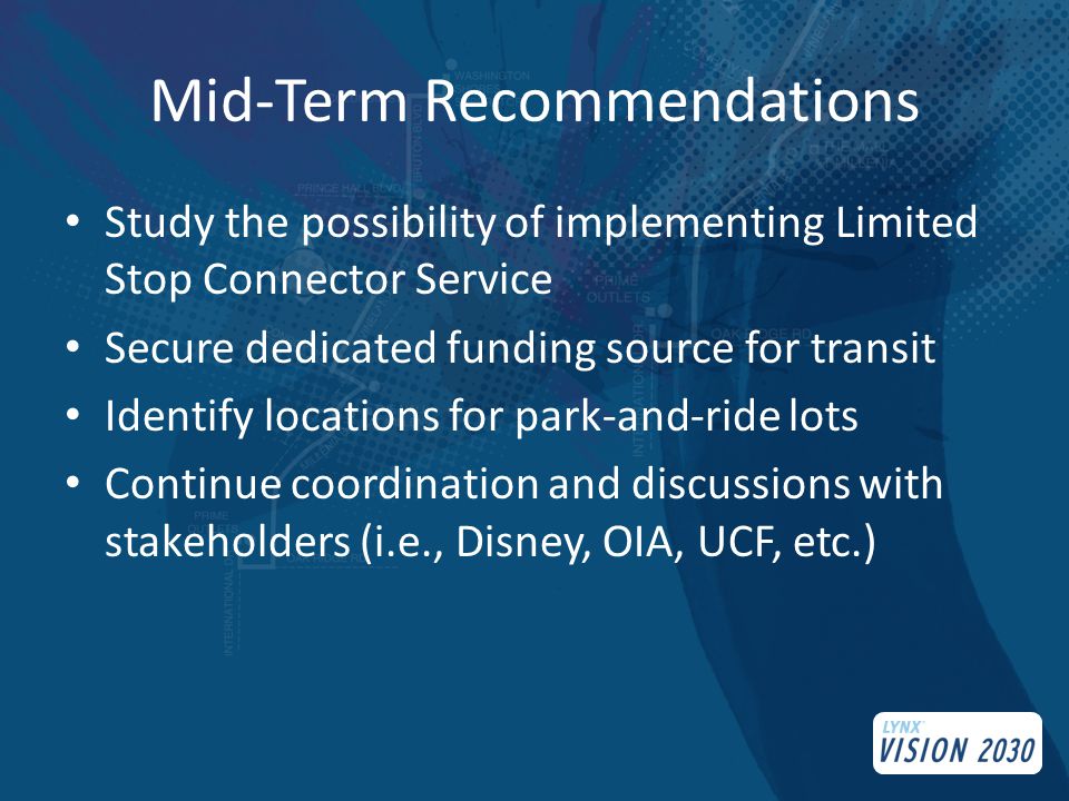 Mid-Term Recommendations Study the possibility of implementing Limited Stop Connector Service Secure dedicated funding source for transit Identify locations for park-and-ride lots Continue coordination and discussions with stakeholders (i.e., Disney, OIA, UCF, etc.)
