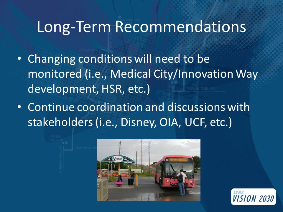 Long-Term Recommendations Changing conditions will need to be monitored (i.e., Medical City/Innovation Way development, HSR, etc.) Continue coordination and discussions with stakeholders (i.e., Disney, OIA, UCF, etc.)