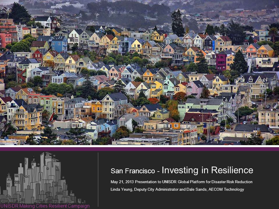 1 Resilient Investment in San Francisco San Francisco - Investing in Resilience May 21, 2013 Presentation to UNISDR Global Platform for Disaster Risk Reduction Linda Yeung, Deputy City Administrator and Dale Sands, AECOM Technology UNISDR Making Cities Resilient Campaign
