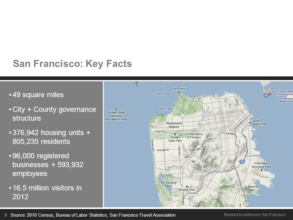 3 Resilient Investment in San Francisco San Francisco: Key Facts 49 square miles City + County governance structure 376,942 housing units + 805,235 residents 96,000 registered businesses + 593,932 employees 16.5 million visitors in 2012 Source: 2010 Census, Bureau of Labor Statistics, San Francisco Travel Association