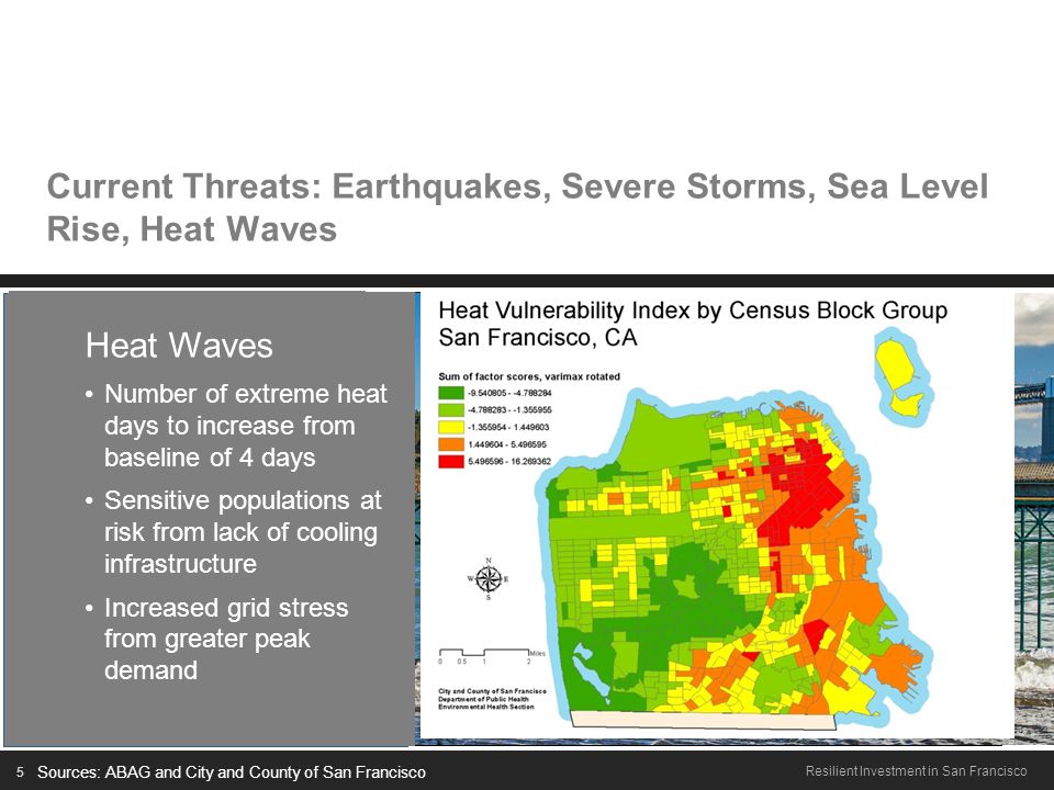 5 Resilient Investment in San Francisco Current Threats: Earthquakes, Severe Storms, Sea Level Rise, Heat Waves Earthquakes 63% chance of one or more earthquake M6.7+ by 2036 Majority of waterfront built on reclaimed land, subject to liquefaction Sea level rise to exacerbate liquefaction Sources: ABAG and City and County of San Francisco Severe Storms From 1948 to 2011: -35% increase in frequency of severe storms 100-year storm to become 10-year storm by 2050 Sea Level Rise Current state projections for 36 (91 cm) by 2050 and 55 (140 cm) by 2100 $4B in infrastructure at risk, including existing + planned investments along the Bay waterfront + downtown Heat Waves Number of extreme heat days to increase from baseline of 4 days Sensitive populations at risk from lack of cooling infrastructure Increased grid stress from greater peak demand