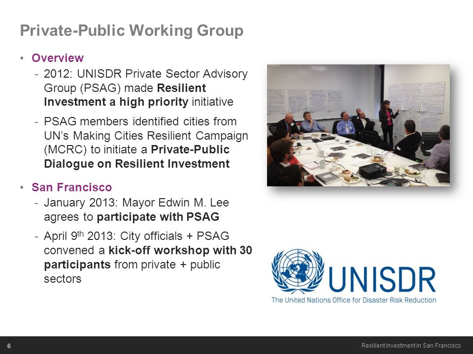 6 Resilient Investment in San Francisco Private-Public Working Group Overview -2012: UNISDR Private Sector Advisory Group (PSAG) made Resilient Investment a high priority initiative -PSAG members identified cities from UN’s Making Cities Resilient Campaign (MCRC) to initiate a Private-Public Dialogue on Resilient Investment San Francisco -January 2013: Mayor Edwin M.