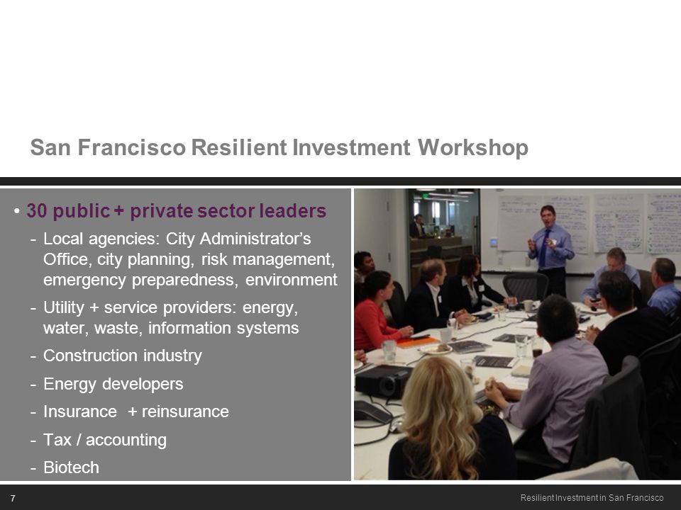 7 Resilient Investment in San Francisco San Francisco Resilient Investment Workshop 30 public + private sector leaders -Local agencies: City Administrator’s Office, city planning, risk management, emergency preparedness, environment -Utility + service providers: energy, water, waste, information systems -Construction industry -Energy developers -Insurance + reinsurance -Tax / accounting -Biotech
