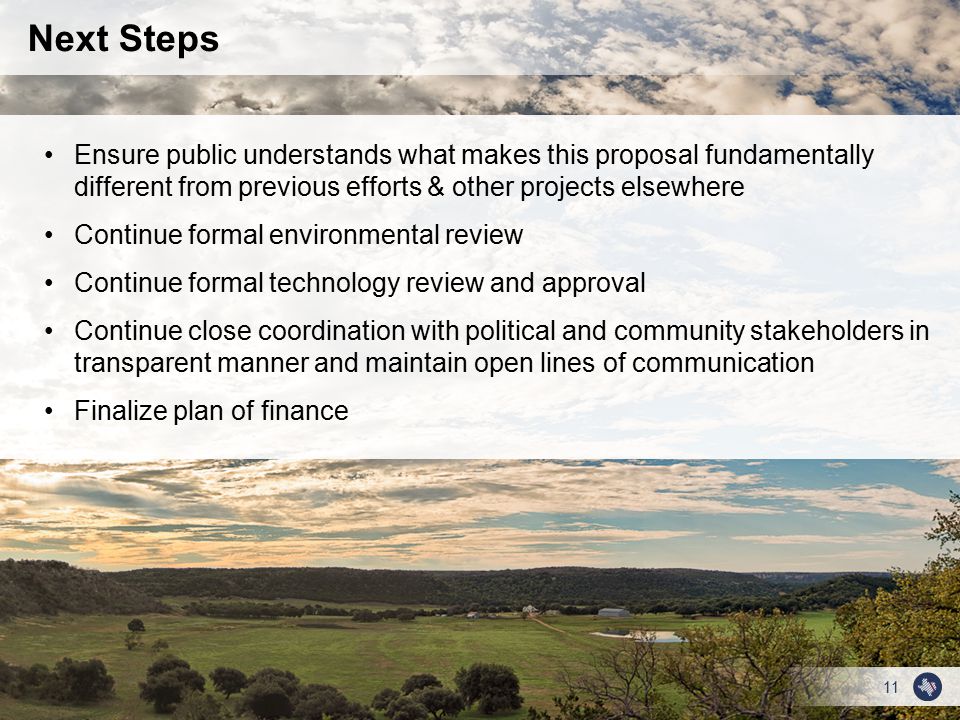 11 Next Steps Ensure public understands what makes this proposal fundamentally different from previous efforts & other projects elsewhere Continue formal environmental review Continue formal technology review and approval Continue close coordination with political and community stakeholders in transparent manner and maintain open lines of communication Finalize plan of finance