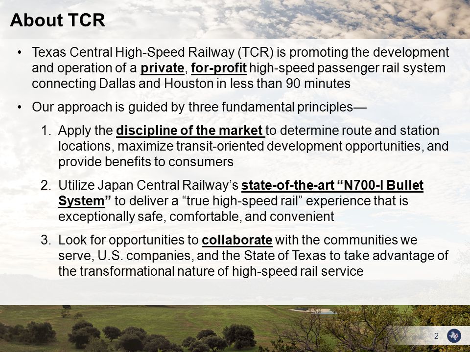 2 Texas Central High-Speed Railway (TCR) is promoting the development and operation of a private, for-profit high-speed passenger rail system connecting Dallas and Houston in less than 90 minutes Our approach is guided by three fundamental principles— 1.Apply the discipline of the market to determine route and station locations, maximize transit-oriented development opportunities, and provide benefits to consumers 2.Utilize Japan Central Railway’s state-of-the-art N700-I Bullet System to deliver a true high-speed rail experience that is exceptionally safe, comfortable, and convenient 3.Look for opportunities to collaborate with the communities we serve, U.S.