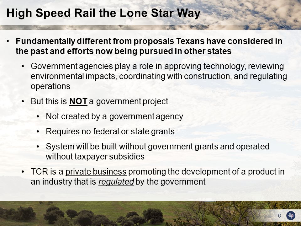 6 Fundamentally different from proposals Texans have considered in the past and efforts now being pursued in other states Government agencies play a role in approving technology, reviewing environmental impacts, coordinating with construction, and regulating operations But this is NOT a government project Not created by a government agency Requires no federal or state grants System will be built without government grants and operated without taxpayer subsidies TCR is a private business promoting the development of a product in an industry that is regulated by the government High Speed Rail the Lone Star Way