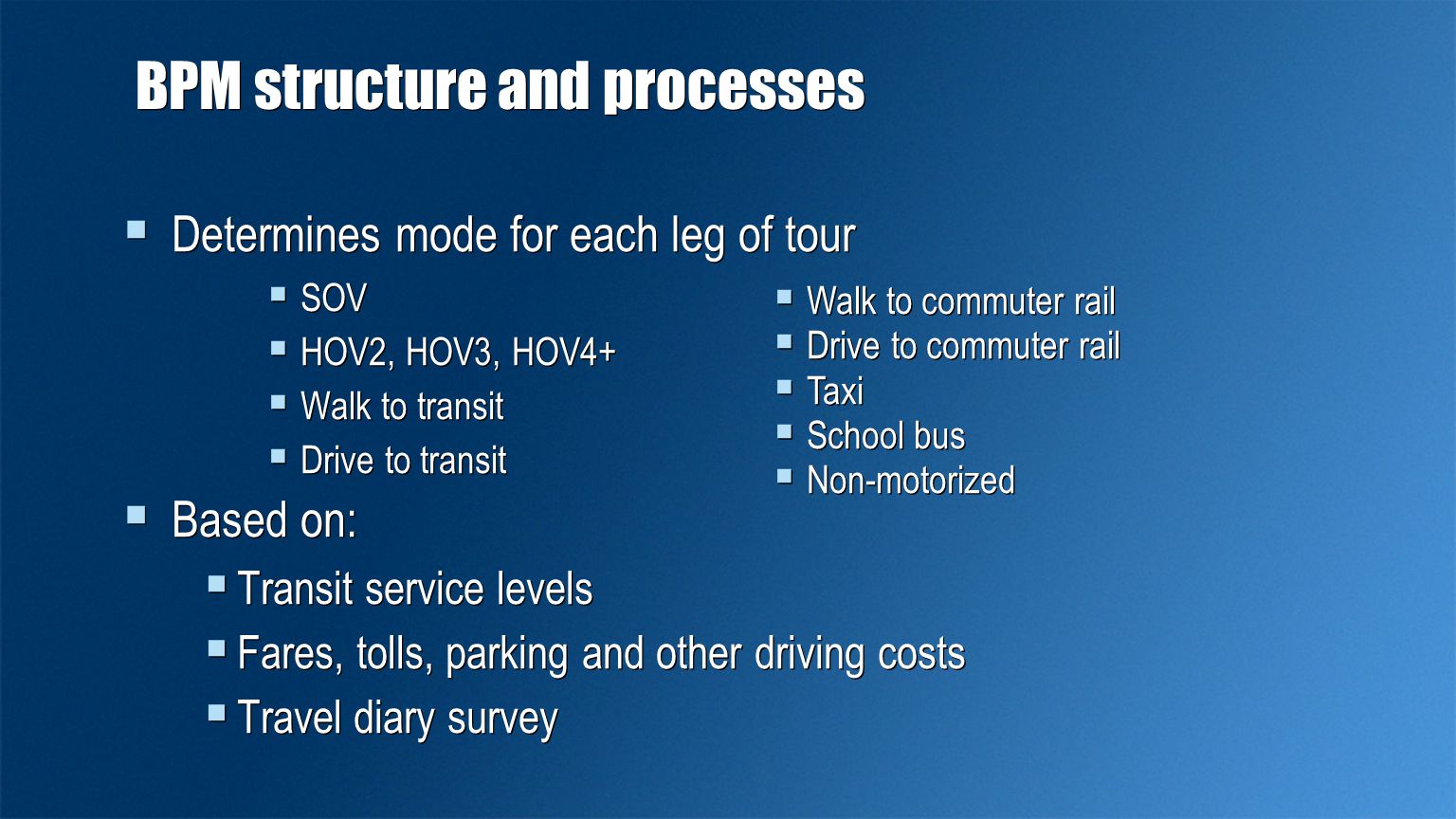 BPM structure and processes  Determines mode for each leg of tour  SOV  HOV2, HOV3, HOV4+  Walk to transit  Drive to transit  Based on:  Transit service levels  Fares, tolls, parking and other driving costs  Travel diary survey  Determines mode for each leg of tour  SOV  HOV2, HOV3, HOV4+  Walk to transit  Drive to transit  Based on:  Transit service levels  Fares, tolls, parking and other driving costs  Travel diary survey  Walk to commuter rail  Drive to commuter rail  Taxi  School bus  Non-motorized  Walk to commuter rail  Drive to commuter rail  Taxi  School bus  Non-motorized