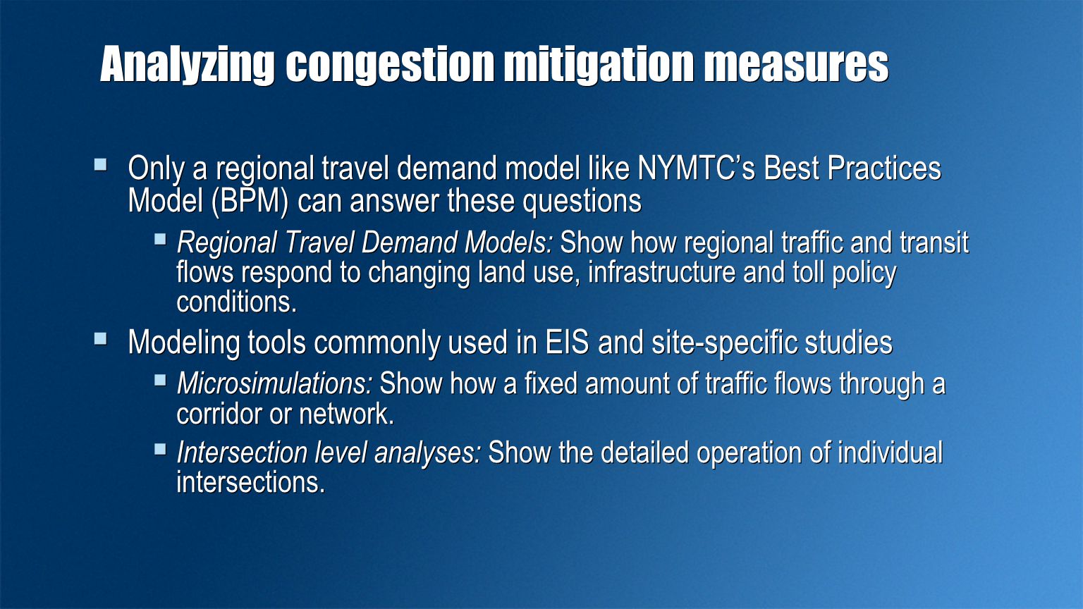 Analyzing congestion mitigation measures  Only a regional travel demand model like NYMTC’s Best Practices Model (BPM) can answer these questions  Regional Travel Demand Models: Show how regional traffic and transit flows respond to changing land use, infrastructure and toll policy conditions.