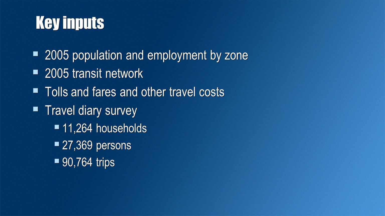 Key inputs  2005 population and employment by zone  2005 transit network  Tolls and fares and other travel costs  Travel diary survey  11,264 households  27,369 persons  90,764 trips  2005 population and employment by zone  2005 transit network  Tolls and fares and other travel costs  Travel diary survey  11,264 households  27,369 persons  90,764 trips