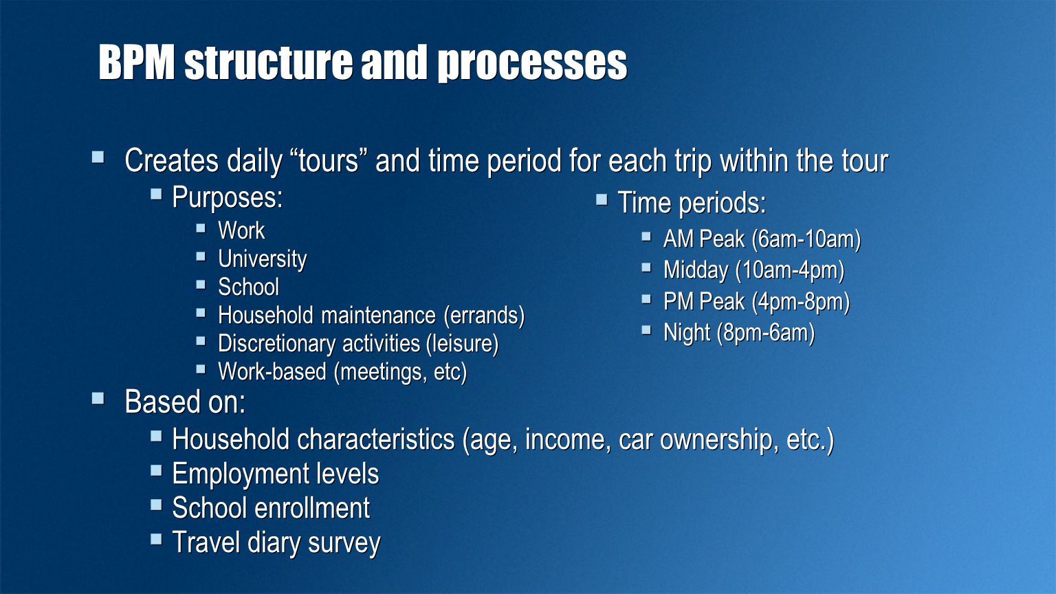 BPM structure and processes  Creates daily tours and time period for each trip within the tour  Purposes:  Work  University  School  Household maintenance (errands)  Discretionary activities (leisure)  Work-based (meetings, etc)  Based on:  Household characteristics (age, income, car ownership, etc.)  Employment levels  School enrollment  Travel diary survey  Creates daily tours and time period for each trip within the tour  Purposes:  Work  University  School  Household maintenance (errands)  Discretionary activities (leisure)  Work-based (meetings, etc)  Based on:  Household characteristics (age, income, car ownership, etc.)  Employment levels  School enrollment  Travel diary survey  Time periods:  AM Peak (6am-10am)  Midday (10am-4pm)  PM Peak (4pm-8pm)  Night (8pm-6am)  Time periods:  AM Peak (6am-10am)  Midday (10am-4pm)  PM Peak (4pm-8pm)  Night (8pm-6am)