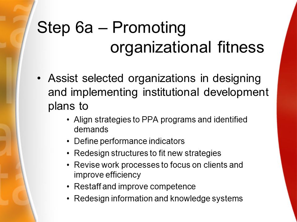 Step 6a – Promoting organizational fitness Assist selected organizations in designing and implementing institutional development plans to Align strategies to PPA programs and identified demands Define performance indicators Redesign structures to fit new strategies Revise work processes to focus on clients and improve efficiency Restaff and improve competence Redesign information and knowledge systems