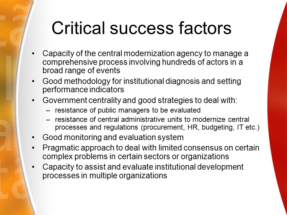 Critical success factors Capacity of the central modernization agency to manage a comprehensive process involving hundreds of actors in a broad range of events Good methodology for institutional diagnosis and setting performance indicators Government centrality and good strategies to deal with: –resistance of public managers to be evaluated –resistance of central administrative units to modernize central processes and regulations (procurement, HR, budgeting, IT etc.) Good monitoring and evaluation system Pragmatic approach to deal with limited consensus on certain complex problems in certain sectors or organizations Capacity to assist and evaluate institutional development processes in multiple organizations