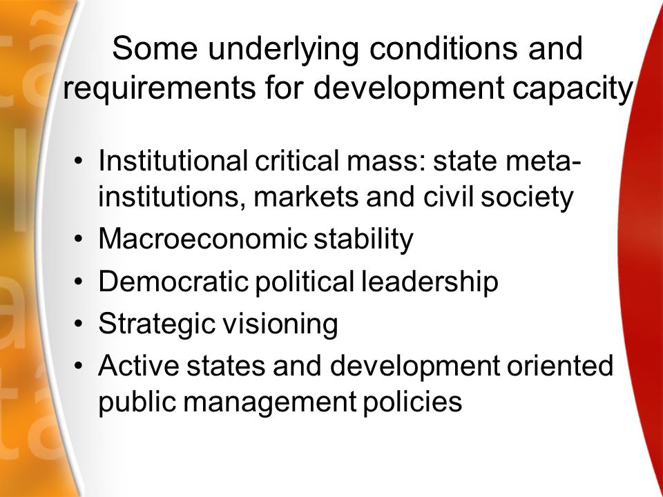 Some underlying conditions and requirements for development capacity Institutional critical mass: state meta- institutions, markets and civil society Macroeconomic stability Democratic political leadership Strategic visioning Active states and development oriented public management policies