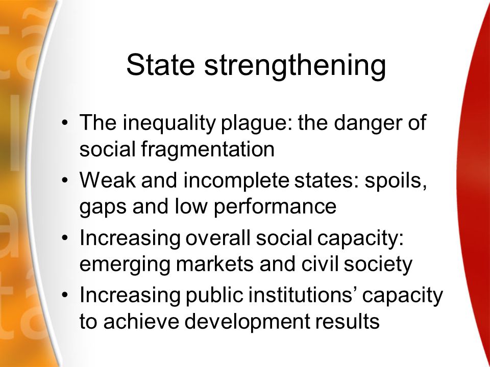 State strengthening The inequality plague: the danger of social fragmentation Weak and incomplete states: spoils, gaps and low performance Increasing overall social capacity: emerging markets and civil society Increasing public institutions’ capacity to achieve development results