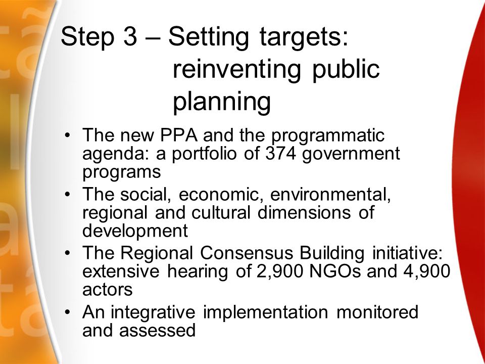 Step 3 – Setting targets: reinventing public planning The new PPA and the programmatic agenda: a portfolio of 374 government programs The social, economic, environmental, regional and cultural dimensions of development The Regional Consensus Building initiative: extensive hearing of 2,900 NGOs and 4,900 actors An integrative implementation monitored and assessed