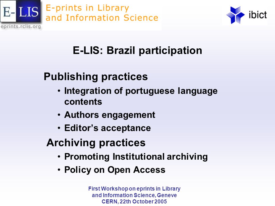 First Workshop on eprints in Library and Information Science, Geneve CERN, 22th October 2005 E-LIS: Brazil participation Publishing practices Integration of portuguese language contents Authors engagement Editor’s acceptance Archiving practices Promoting Institutional archiving Policy on Open Access