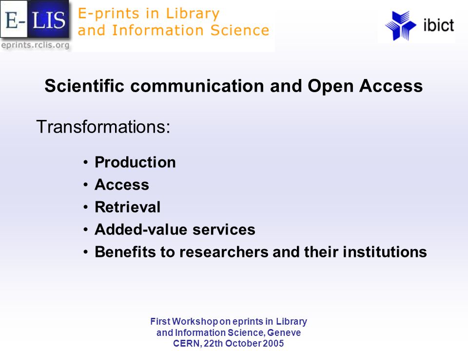 First Workshop on eprints in Library and Information Science, Geneve CERN, 22th October 2005 Scientific communication and Open Access Transformations: Production Access Retrieval Added-value services Benefits to researchers and their institutions