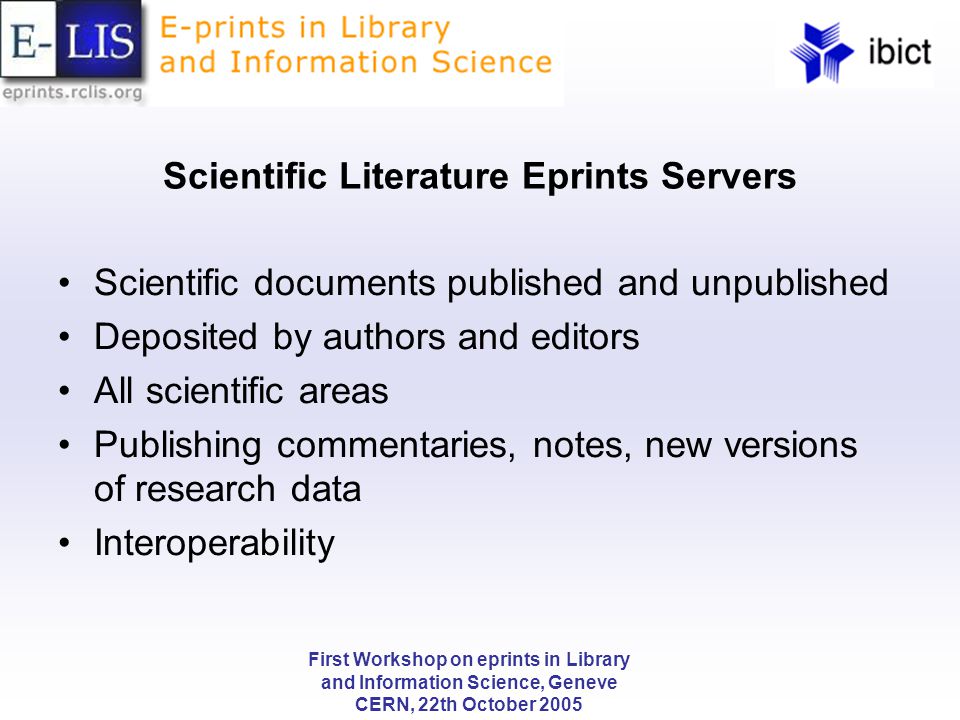 First Workshop on eprints in Library and Information Science, Geneve CERN, 22th October 2005 Scientific Literature Eprints Servers Scientific documents published and unpublished Deposited by authors and editors All scientific areas Publishing commentaries, notes, new versions of research data Interoperability