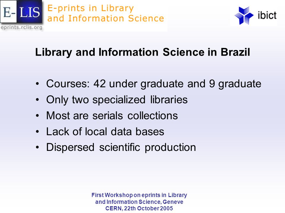 First Workshop on eprints in Library and Information Science, Geneve CERN, 22th October 2005 Library and Information Science in Brazil Courses: 42 under graduate and 9 graduate Only two specialized libraries Most are serials collections Lack of local data bases Dispersed scientific production