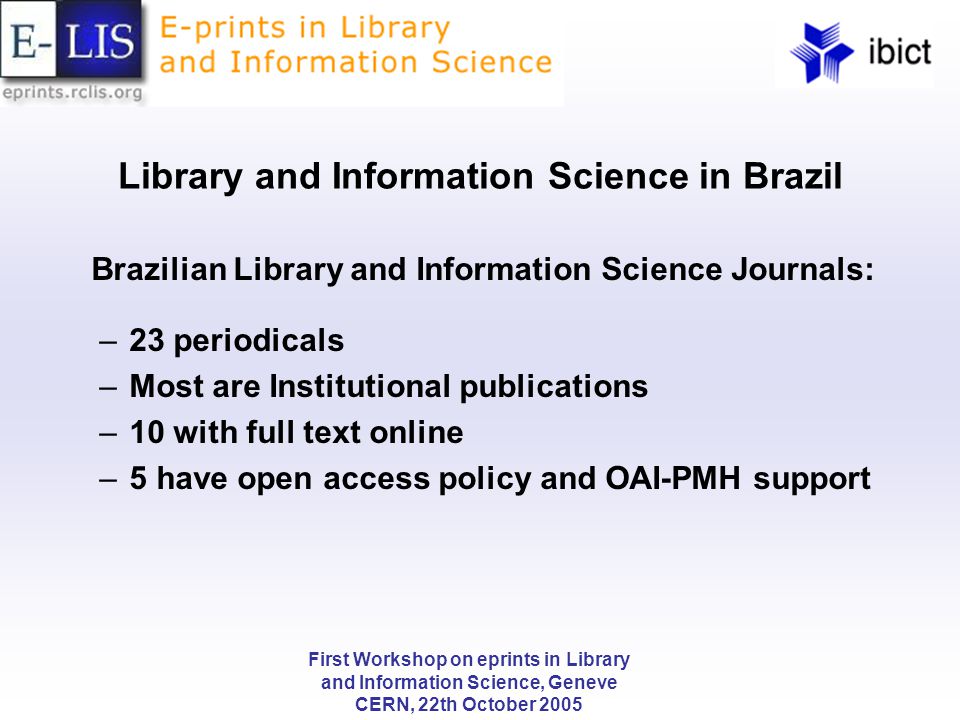 First Workshop on eprints in Library and Information Science, Geneve CERN, 22th October 2005 Library and Information Science in Brazil Brazilian Library and Information Science Journals: –23 periodicals –Most are Institutional publications –10 with full text online –5 have open access policy and OAI-PMH support