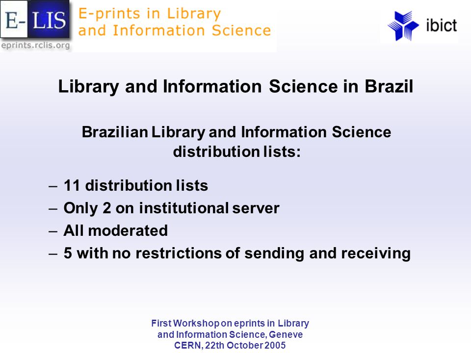 First Workshop on eprints in Library and Information Science, Geneve CERN, 22th October 2005 Library and Information Science in Brazil Brazilian Library and Information Science distribution lists: –11 distribution lists –Only 2 on institutional server –All moderated –5 with no restrictions of sending and receiving