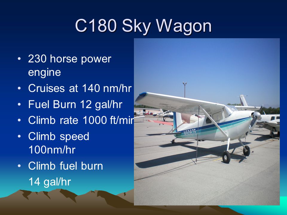 C180 Sky Wagon 230 horse power engine Cruises at 140 nm/hr Fuel Burn 12 gal/hr Climb rate 1000 ft/min Climb speed 100nm/hr Climb fuel burn 14 gal/hr