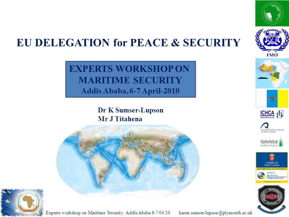 Experts workshop on Maritime Security: Addis Ababa EXPERTS WORKSHOP ON MARITIME SECURITY Addis Ababa, 6-7 April-2010 Dr K Sumser-Lupson Mr J Titahena EU DELEGATION for PEACE & SECURITY