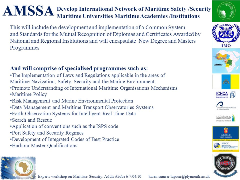 Experts workshop on Maritime Security: Addis Ababa AMSSA Develop International Network of Maritime Safety /Security Maritime Universities Maritime Academies /Institutions This will include the development and implementation of a Common System and Standards for the Mutual Recognition of Diplomas and Certificates Awarded by National and Regional Institutions and will encapsulate New Degree and Masters Programmes And will comprise of specialised programmes such as: The Implementation of Laws and Regulations applicable in the areas of Maritime Navigation, Safety, Security and the Marine Environment.