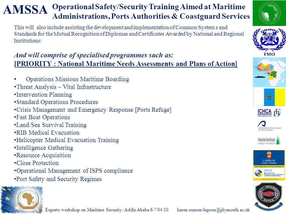 Experts workshop on Maritime Security: Addis Ababa AMSSA This will also include assisting the development and implementation of Common System s and Standards for the Mutual Recognition of Diplomas and Certificates Awarded by National and Regional Institutions: And will comprise of specialised programmes such as: [PRIORITY : National Maritime Needs Assessments and Plans of Action] Operations Missions Maritime Boarding Threat Analysis – Vital Infrastructure Intervention Planning Standard Operations Procedures Crisis Management and Emergency Response [Ports Refuge] Fast Boat Operations Land/Sea Survival Training RIB Medical Evacuation Helicopter Medical Evacuation Training Intelligence Gathering Resource Acquisition Close Protection Operational Management of ISPS compliance Port Safety and Security Regimes Operational Safety/Security Training Aimed at Maritime Administrations, Ports Authorities & Coastguard Services