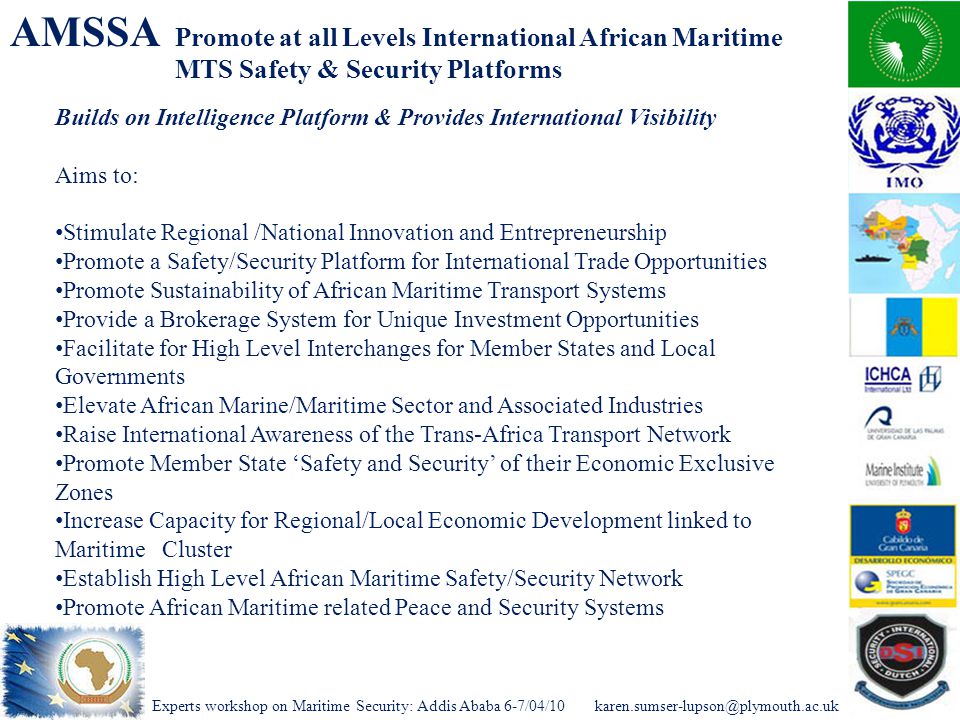 Experts workshop on Maritime Security: Addis Ababa AMSSA Promote at all Levels International African Maritime MTS Safety & Security Platforms Builds on Intelligence Platform & Provides International Visibility Aims to: Stimulate Regional /National Innovation and Entrepreneurship Promote a Safety/Security Platform for International Trade Opportunities Promote Sustainability of African Maritime Transport Systems Provide a Brokerage System for Unique Investment Opportunities Facilitate for High Level Interchanges for Member States and Local Governments Elevate African Marine/Maritime Sector and Associated Industries Raise International Awareness of the Trans-Africa Transport Network Promote Member State ‘Safety and Security’ of their Economic Exclusive Zones Increase Capacity for Regional/Local Economic Development linked to Maritime Cluster Establish High Level African Maritime Safety/Security Network Promote African Maritime related Peace and Security Systems