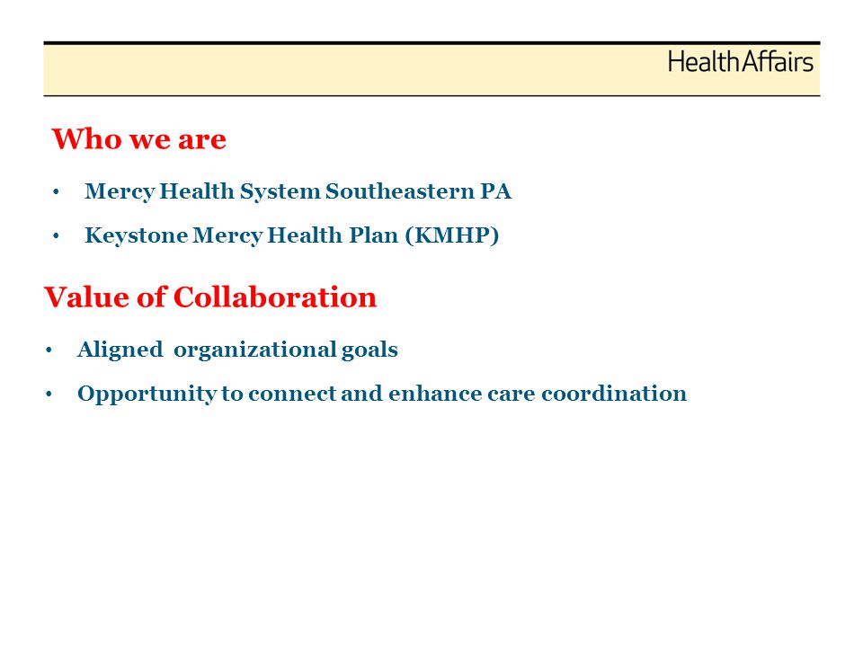Who we are Mercy Health System Southeastern PA Keystone Mercy Health Plan (KMHP) Value of Collaboration Aligned organizational goals Opportunity to connect and enhance care coordination