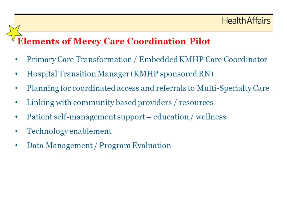 Elements of Mercy Care Coordination Pilot Primary Care Transformation / Embedded KMHP Care Coordinator Hospital Transition Manager (KMHP sponsored RN) Planning for coordinated access and referrals to Multi-Specialty Care Linking with community based providers / resources Patient self-management support – education / wellness Technology enablement Data Management / Program Evaluation