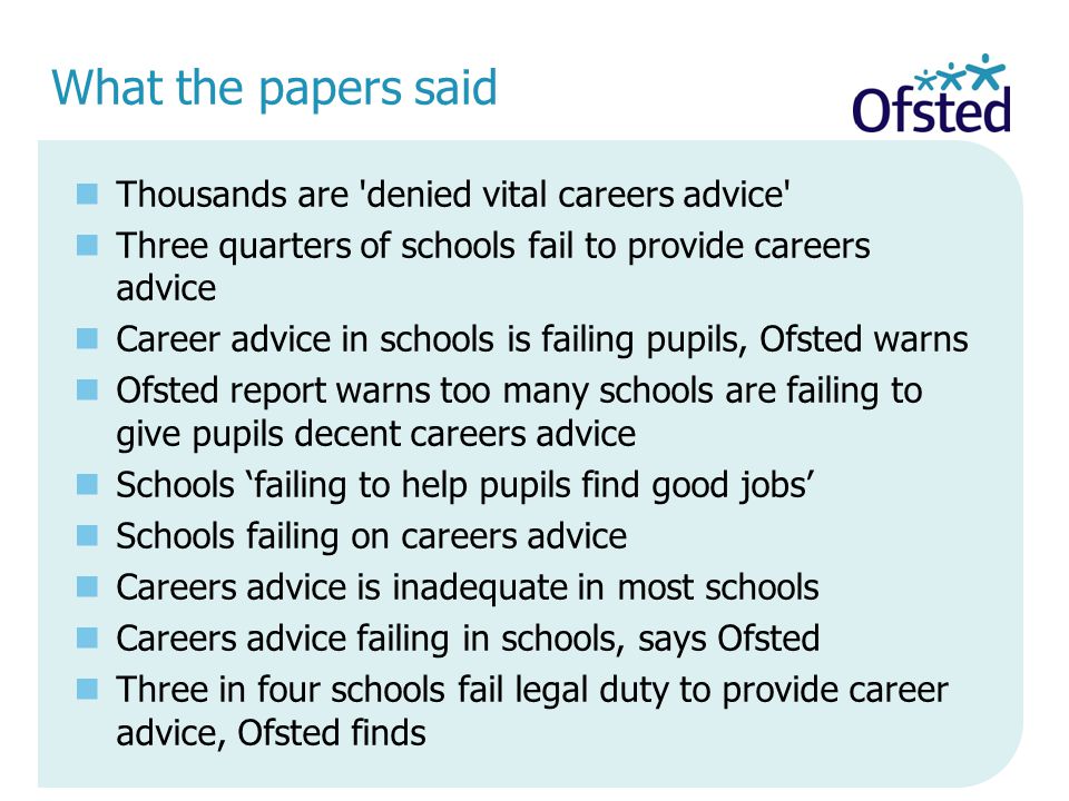 What the papers said Thousands are denied vital careers advice Three quarters of schools fail to provide careers advice Career advice in schools is failing pupils, Ofsted warns Ofsted report warns too many schools are failing to give pupils decent careers advice Schools ‘failing to help pupils find good jobs’ Schools failing on careers advice Careers advice is inadequate in most schools Careers advice failing in schools, says Ofsted Three in four schools fail legal duty to provide career advice, Ofsted finds