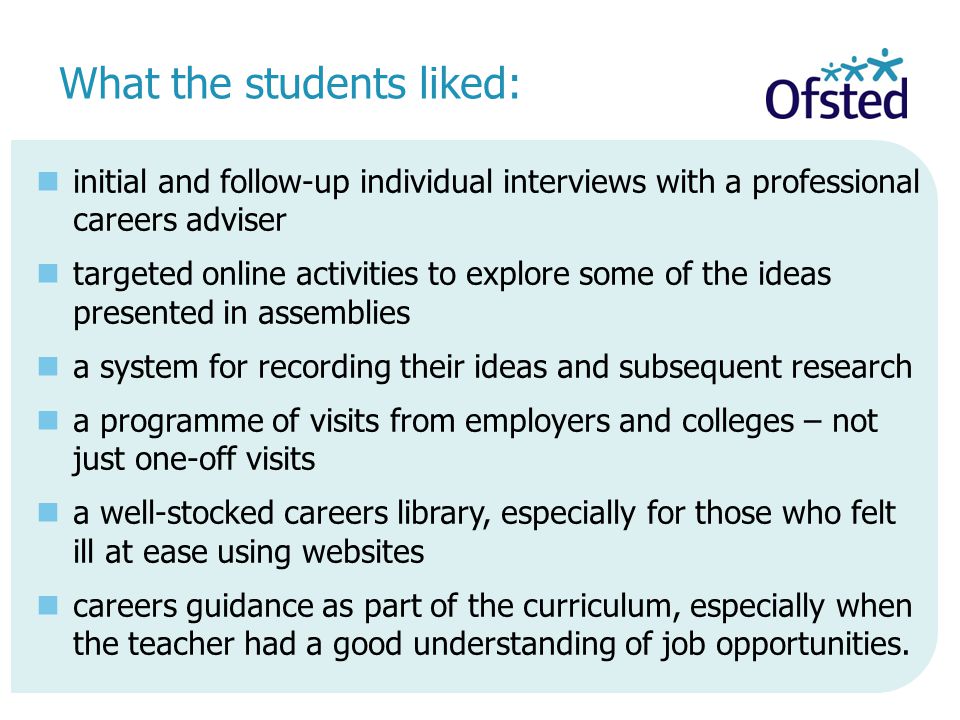 What the students liked: initial and follow-up individual interviews with a professional careers adviser targeted online activities to explore some of the ideas presented in assemblies a system for recording their ideas and subsequent research a programme of visits from employers and colleges – not just one-off visits a well-stocked careers library, especially for those who felt ill at ease using websites careers guidance as part of the curriculum, especially when the teacher had a good understanding of job opportunities.