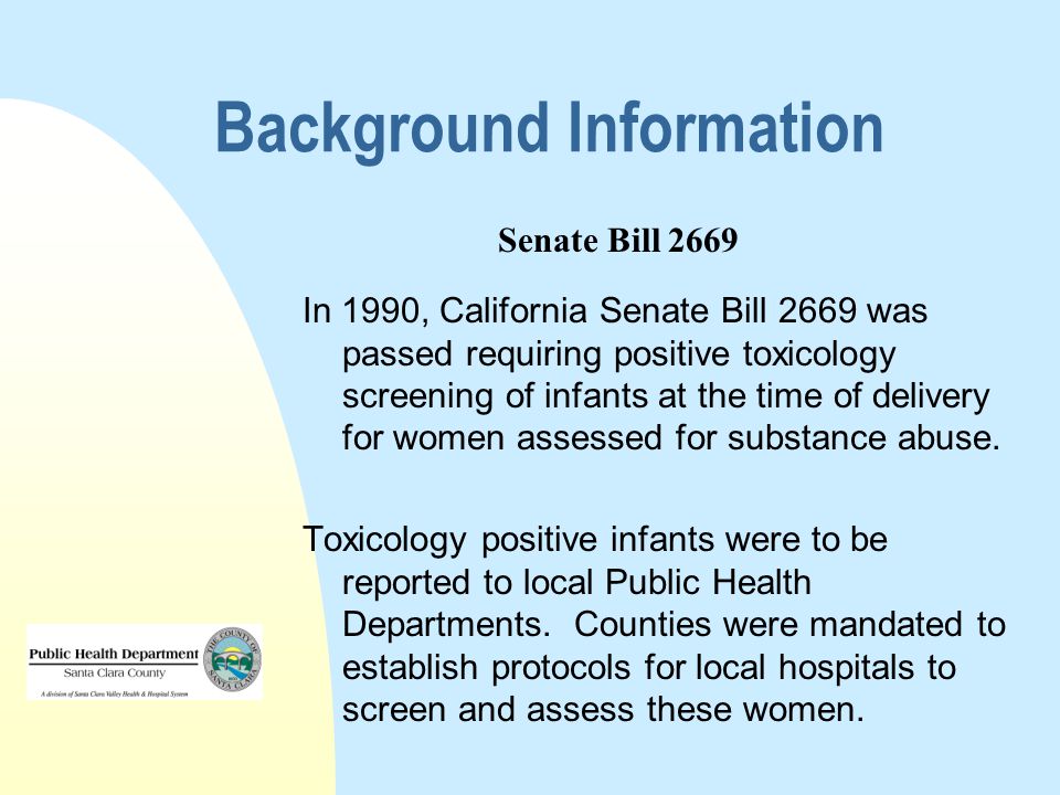 Background Information In 1990, California Senate Bill 2669 was passed requiring positive toxicology screening of infants at the time of delivery for women assessed for substance abuse.