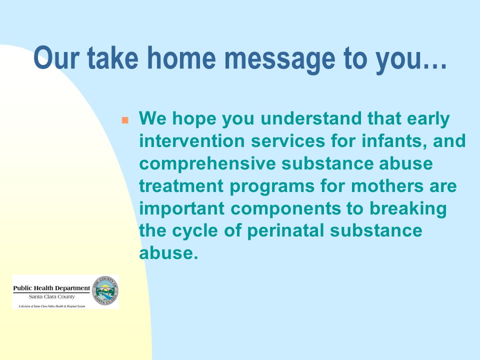 Our take home message to you… We hope you understand that early intervention services for infants, and comprehensive substance abuse treatment programs for mothers are important components to breaking the cycle of perinatal substance abuse.