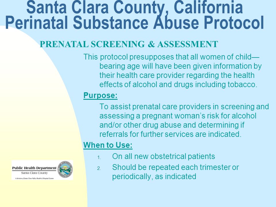 Santa Clara County, California Perinatal Substance Abuse Protocol This protocol presupposes that all women of child— bearing age will have been given information by their health care provider regarding the health effects of alcohol and drugs including tobacco.
