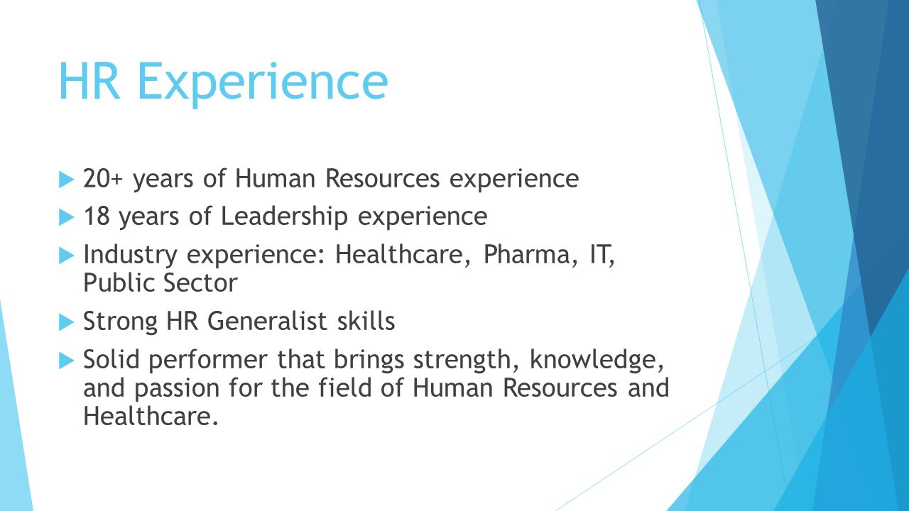 HR Experience  20+ years of Human Resources experience  18 years of Leadership experience  Industry experience: Healthcare, Pharma, IT, Public Sector  Strong HR Generalist skills  Solid performer that brings strength, knowledge, and passion for the field of Human Resources and Healthcare.