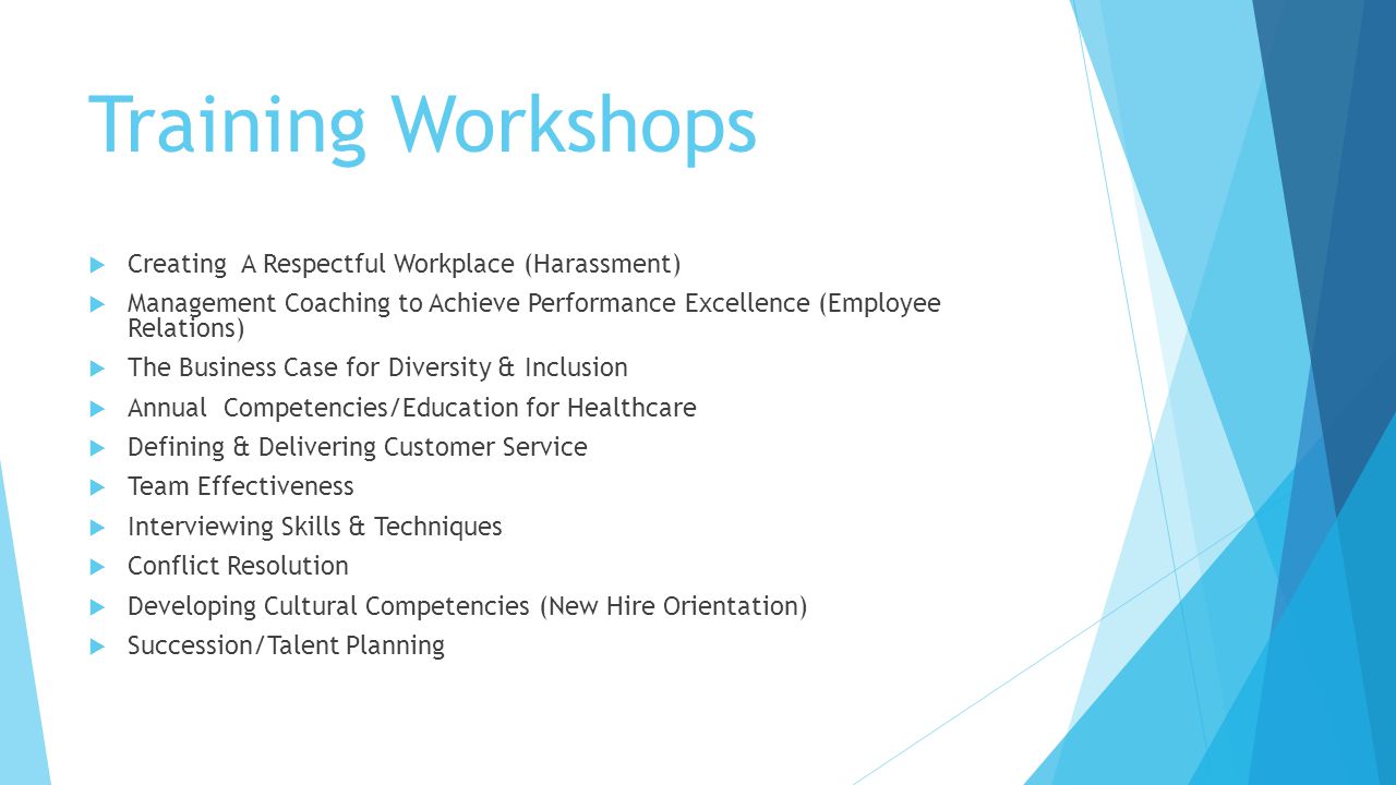 Training Workshops  Creating A Respectful Workplace (Harassment)  Management Coaching to Achieve Performance Excellence (Employee Relations)  The Business Case for Diversity & Inclusion  Annual Competencies/Education for Healthcare  Defining & Delivering Customer Service  Team Effectiveness  Interviewing Skills & Techniques  Conflict Resolution  Developing Cultural Competencies (New Hire Orientation)  Succession/Talent Planning
